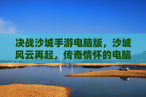 决战沙城手游电脑版，沙城风云再起，传奇情怀的电脑端新篇章