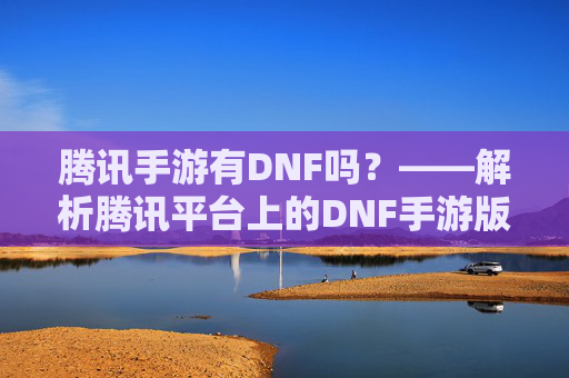 腾讯手游有DNF吗?——解析腾讯平台上的DNF手游版本及运营模式