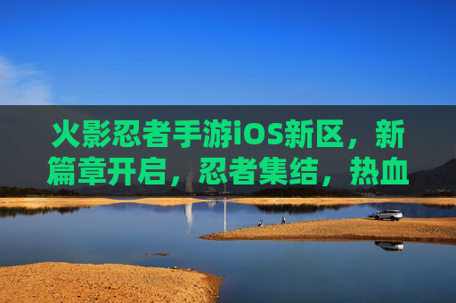 火影忍者手游iOS新区,新篇章开启,忍者集结,热血再燃!火影忍者手游iOS新区,新篇章开启,忍者集结,热血再燃!