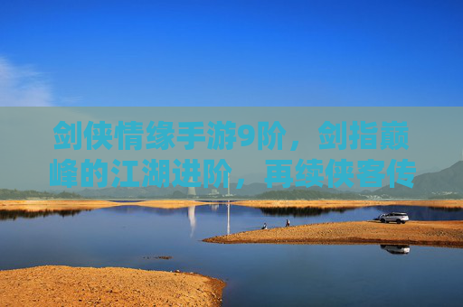 剑侠情缘手游9阶,剑指巅峰的江湖进阶,再续侠客传奇