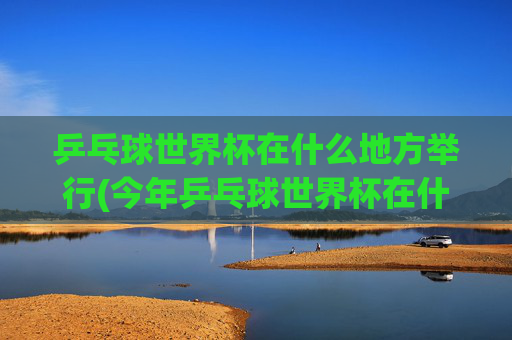 乒乓球世界杯在什么地方举行(今年乒乓球世界杯在什么地方举行)2024乒乓球世界杯举办地点，具体城市及场馆介绍