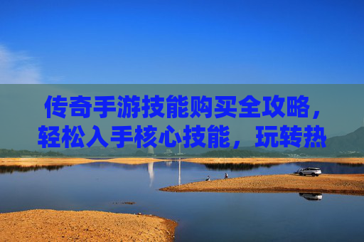 传奇手游技能购买全攻略，轻松入手核心技能，玩转热血传奇