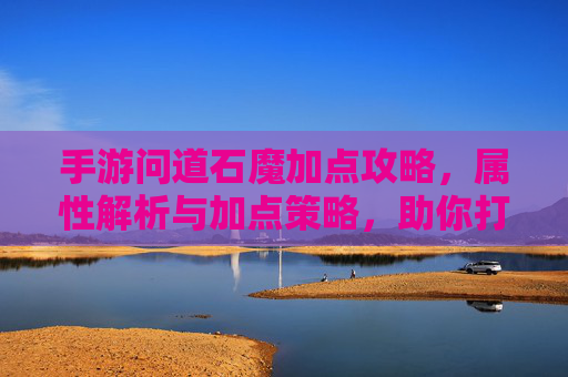 手游问道石魔加点攻略，属性解析与加点策略，助你打造最强肉盾