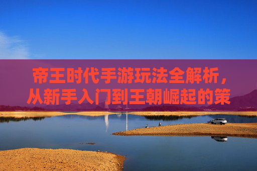 帝王时代手游玩法全解析，从新手入门到王朝崛起的策略指南