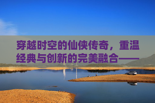 穿越时空的仙侠传奇,重温经典与创新的完美融合——轩辕剑之天之痕手游深度体验