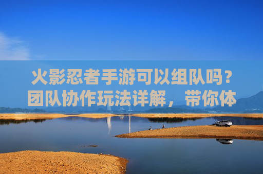 火影忍者手游可以组队吗？团队协作玩法详解，带你体验忍者集结的快感！