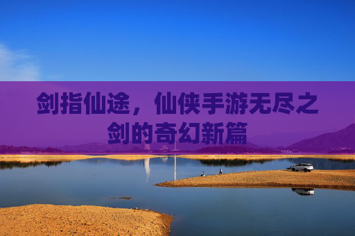 剑指仙途，仙侠手游无尽之剑的奇幻新篇