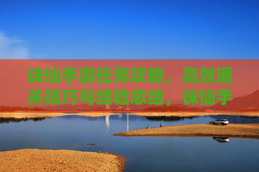 诛仙手游任务攻略，高效通关技巧与经验总结，诛仙手游任务攻略，高效通关技巧与经验总结