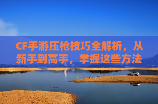 CF手游压枪技巧全解析,从新手到高手,掌握这些方法轻松制霸射击战场