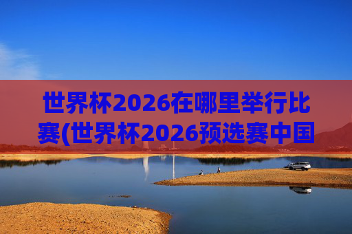 世界杯2026在哪里举行比赛(世界杯2026预选赛中国队赛程)世界杯2026举办地及预选赛中国队赛程安排