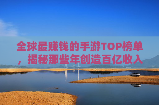 全球最赚钱的手游TOP榜单，揭秘那些年创造百亿收入的游戏及其商业逻辑