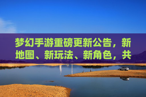 梦幻手游重磅更新公告，新地图、新玩法、新角色，共赴仙境新篇章