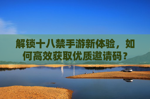 解锁十八禁手游新体验，如何高效获取优质邀请码？