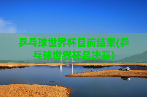 乒乓球世界杯目前结果(乒乓球世界杯总决赛)