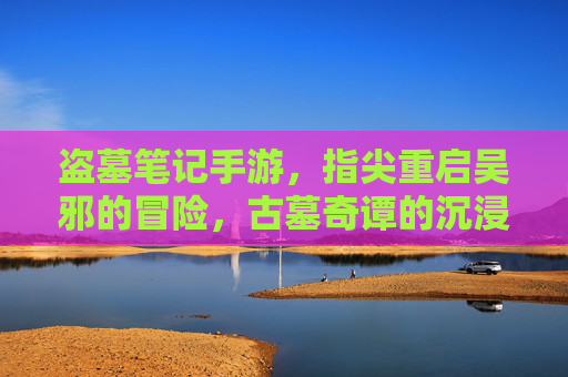 盗墓笔记手游,指尖重启吴邪的冒险,古墓奇谭的沉浸式体验