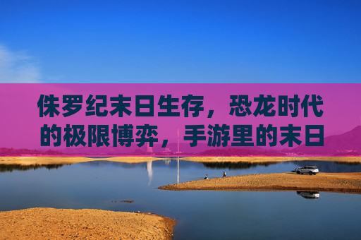 侏罗纪末日生存，恐龙时代的极限博弈，手游里的末日求生新体验