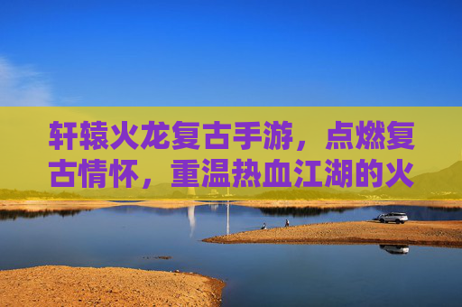 轩辕火龙复古手游，点燃复古情怀，重温热血江湖的火焰传奇