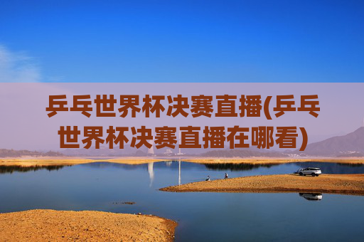 乒乓世界杯决赛直播(乒乓世界杯决赛直播在哪看)