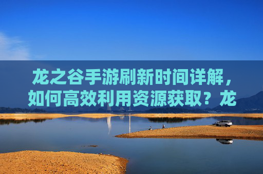 龙之谷手游刷新时间详解,如何高效利用资源获取?龙之谷手游资源刷新时间详解,高效获取资源的实用技巧