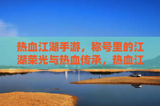 热血江湖手游,称号里的江湖荣光与热血传承,热血江湖手游,称号里的江湖荣光与热血传承