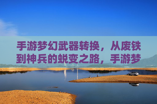 手游梦幻武器转换，从废铁到神兵的蜕变之路，手游梦幻武器转换，从废铁到神兵的蜕变之路
