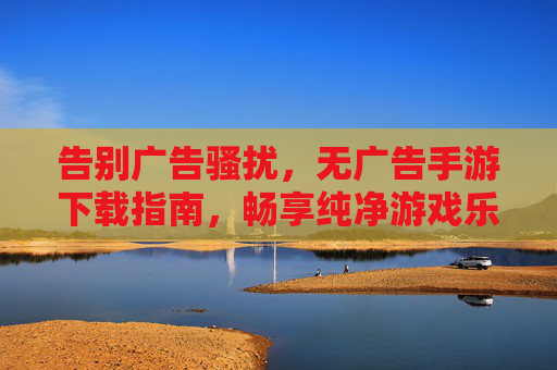告别广告骚扰,无广告手游下载指南,畅享纯净游戏乐趣,告别广告骚扰,无广告手游下载指南,畅享纯净游戏乐趣