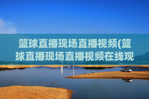 篮球直播现场直播视频(篮球直播现场直播视频在线观看)