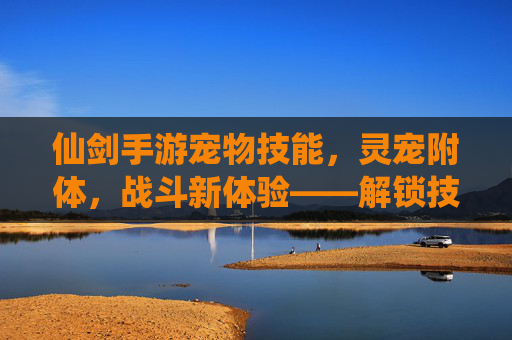 仙剑手游宠物技能，灵宠附体，战斗新体验——解锁技能，让萌宠成为你的最强伙伴