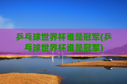 乒乓球世界杯谁是冠军(乒乓球世界杯谁是冠军)