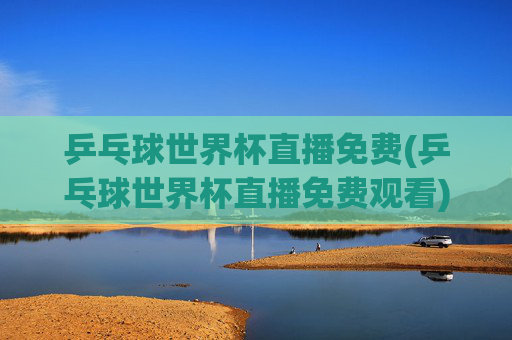 乒乓球世界杯直播免费(乒乓球世界杯直播免费观看)