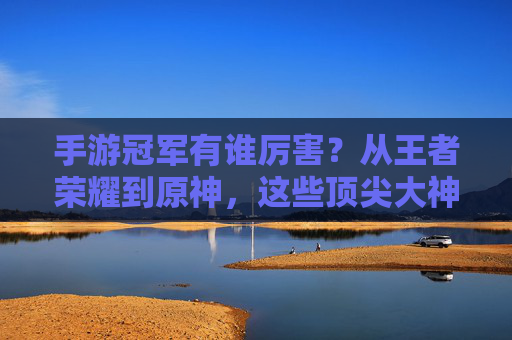 手游冠军有谁厉害?从王者荣耀到原神,这些顶尖大神如何定义游戏巅峰