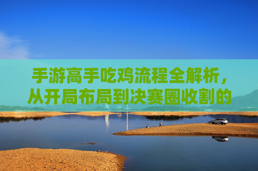 手游高手吃鸡流程全解析，从开局布局到决赛圈收割的全局策略