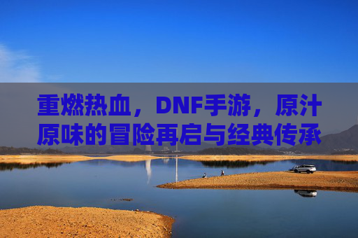 重燃热血，DNF手游，原汁原味的冒险再启与经典传承，重燃热血，DNF手游，原汁原味经典冒险再启