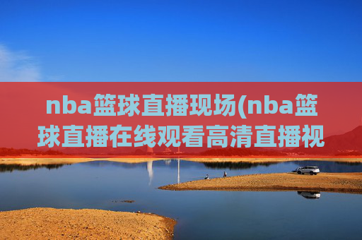 nba篮球直播现场(nba篮球直播在线观看高清直播视频)NBA篮球直播现场在线观看 高清直播视频