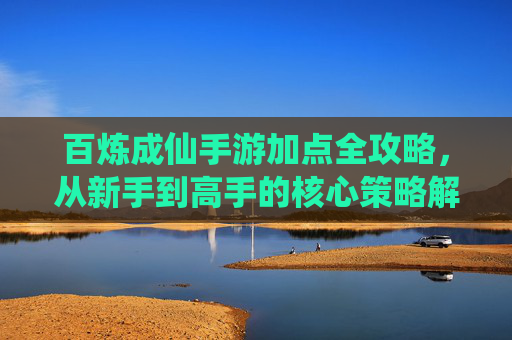百炼成仙手游加点全攻略，从新手到高手的核心策略解析