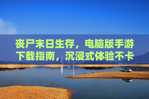 丧尸末日生存，电脑版手游下载指南，沉浸式体验不卡顿的末世之旅