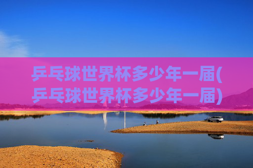 乒乓球世界杯多少年一届(乒乓球世界杯多少年一届)