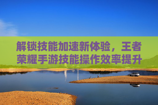 解锁技能加速新体验，王者荣耀手游技能操作效率提升指南