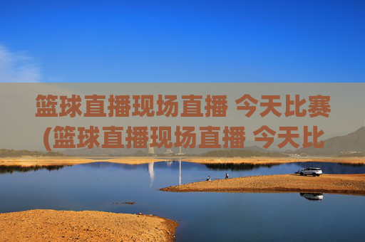 篮球直播现场直播 今天比赛(篮球直播现场直播 今天比赛结果)