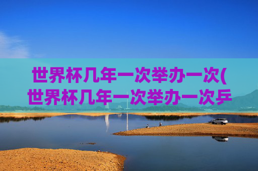 世界杯几年一次举办一次(世界杯几年一次举办一次乒乓球)