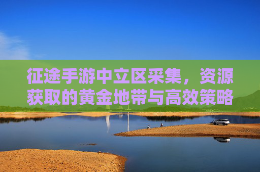 征途手游中立区采集，资源获取的黄金地带与高效策略指南