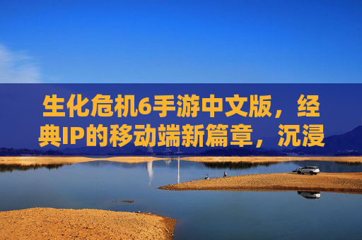 生化危机6手游中文版,经典IP的移动端新篇章,沉浸式生存挑战与中文沉浸体验的完美融合