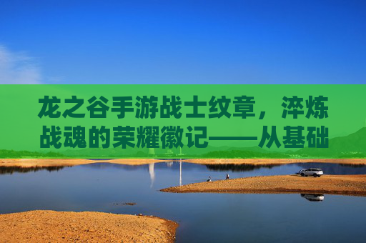龙之谷手游战士纹章,淬炼战魂的荣耀徽记——从基础到顶尖的战力进阶之路