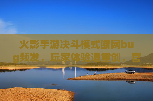 火影手游决斗模式断网bug频发，玩家体验遭重创，官方优化何时兑现？