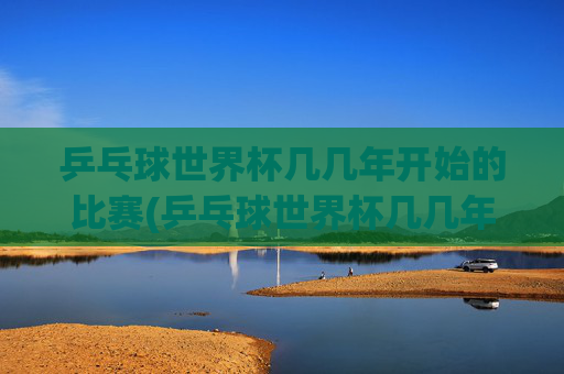 乒乓球世界杯几几年开始的比赛(乒乓球世界杯几几年开始的比赛啊)乒乓球世界杯是从哪一年开始举办的比赛?