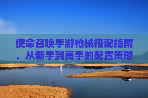 使命召唤手游枪械搭配指南,从新手到高手的配置策略与实战技巧,使命召唤手游枪械搭配指南,从新手到高手的配置策略与实战技巧