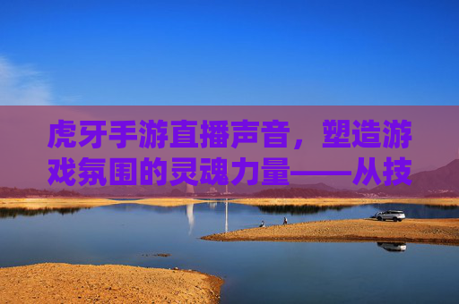 虎牙手游直播声音，塑造游戏氛围的灵魂力量——从技术到情感的沉浸式体验构建，虎牙手游直播声音，塑造游戏氛围的灵魂力量——从技术到情感的沉浸式体验构建