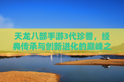天龙八部手游3代珍兽,经典传承与创新进化的巅峰之选,续写江湖传奇