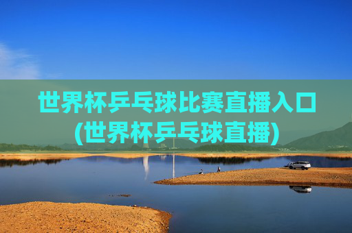 世界杯乒乓球比赛直播入口(世界杯乒乓球直播)