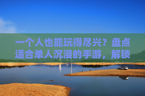 一个人也能玩得尽兴?盘点适合单人沉浸的手游,解锁独乐不孤单的玩法